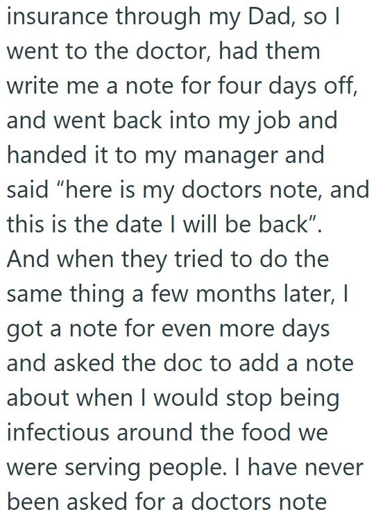 insurance through my Dad, so I went to the doctor, had them write me a note for four days off, and went back into my job and handed it to my manager and said "here is my doctors note, and this is the date I will be back". And when they tried to do the same thing a few months later, I got a note for even more days and asked the doc to add a note about when I would stop being infectious around the food we were serving people. I have never been asked for a doctors note