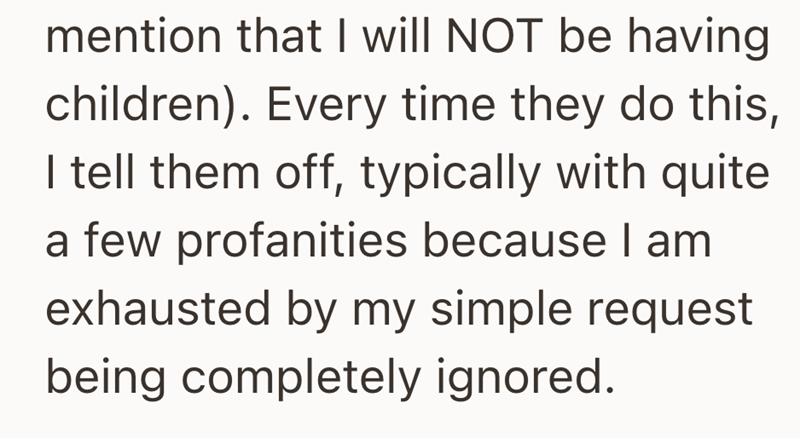 mention that I will NOT be having children). Every time they do this, I tell them off, typically with quite a few profanities because I am exhausted by my simple request being completely ignored.