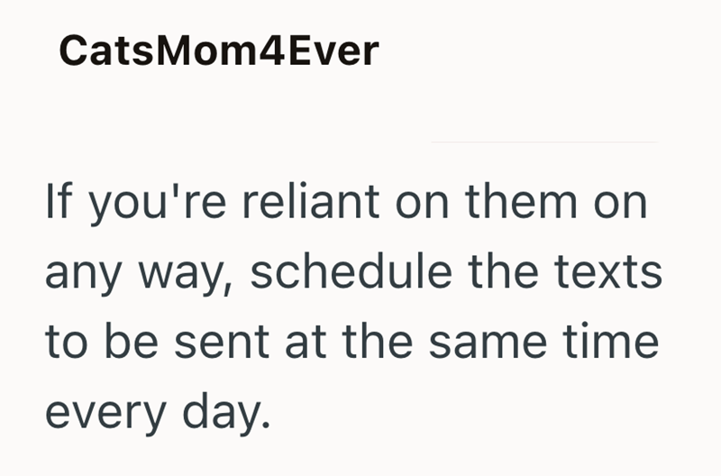 CatsMom4Ever If you're reliant on them on any way, schedule the texts to be sent at the same time every day.