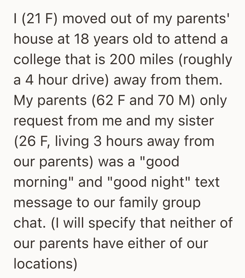 I (21 F) moved out of my parents' house at 18 years old to attend a college that is 200 miles (roughly a 4 hour drive) away from them. My parents (62 F and 70 M) only request from me and my sister (26 F, living 3 hours away from our parents) was a "good morning" and "good night" text message to our family group chat. (I will specify that neither of our parents have either of our locations)