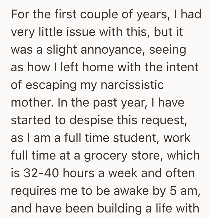 For the first couple of years, I had very little issue with this, but it was a slight annoyance, seeing as how I left home with the intent of escaping my narcissistic mother. In the past year, I have started to despise this request, as I am a full time student, work full time at a grocery store, which is 32-40 hours a week and often requires me to be awake by 5 am, and have been building a life with