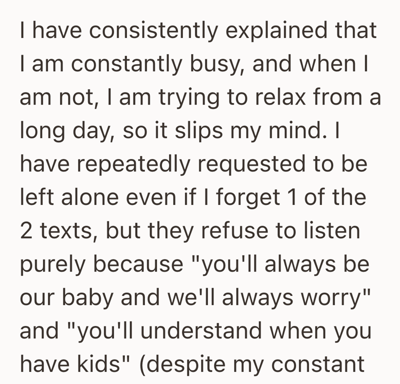 I have consistently explained that I am constantly busy, and when I am not, I am trying to relax from a long day, so it slips my mind. I have repeatedly requested to be left alone even if I forget 1 of the 2 texts, but they refuse to listen purely because "you'll always be our baby and we'll always worry" and "you'll understand when you have kids" (despite my constant