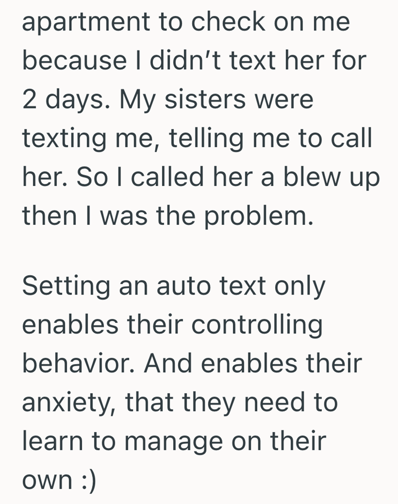apartment to check on me because I didn't text her for 2 days. My sisters were texting me, telling me to call her. So I called her a blew up then I was the problem. Setting an auto text only enables their controlling behavior. And enables their anxiety, that they need to learn to manage on their own :)