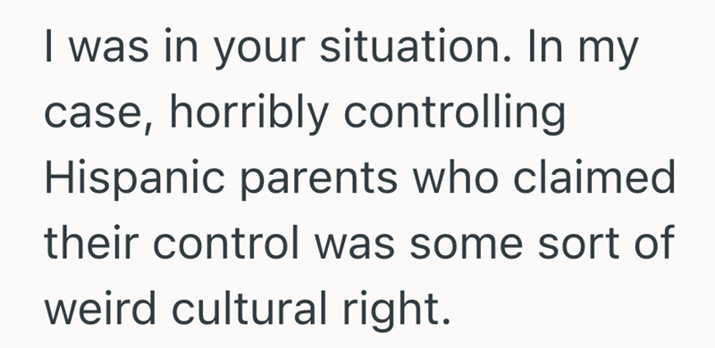 I was in your situation. In my case, horribly controlling Hispanic parents who claimed their control was some sort of weird cultural right.