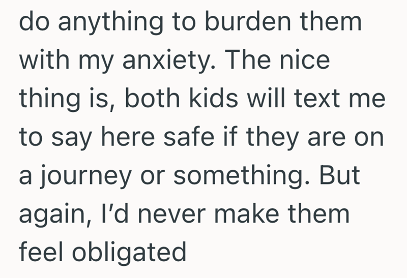 do anything to burden them with my anxiety. The nice thing is, both kids will text me to say here safe if they are on a journey or something. But again, I'd never make them feel obligated
