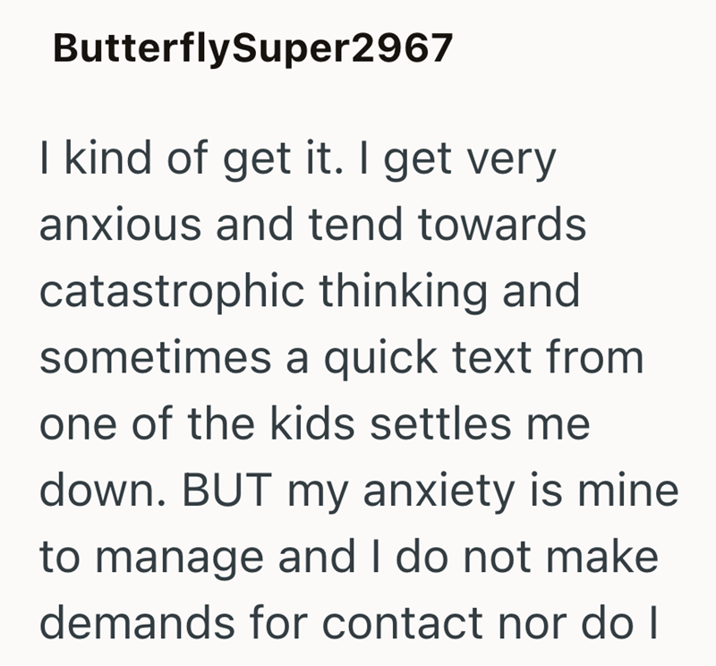 ButterflySuper2967 I kind of get it. I get very anxious and tend towards catastrophic thinking and sometimes a quick text from one of the kids settles me down. BUT my anxiety is mine to manage and I do not make demands for contact nor do I