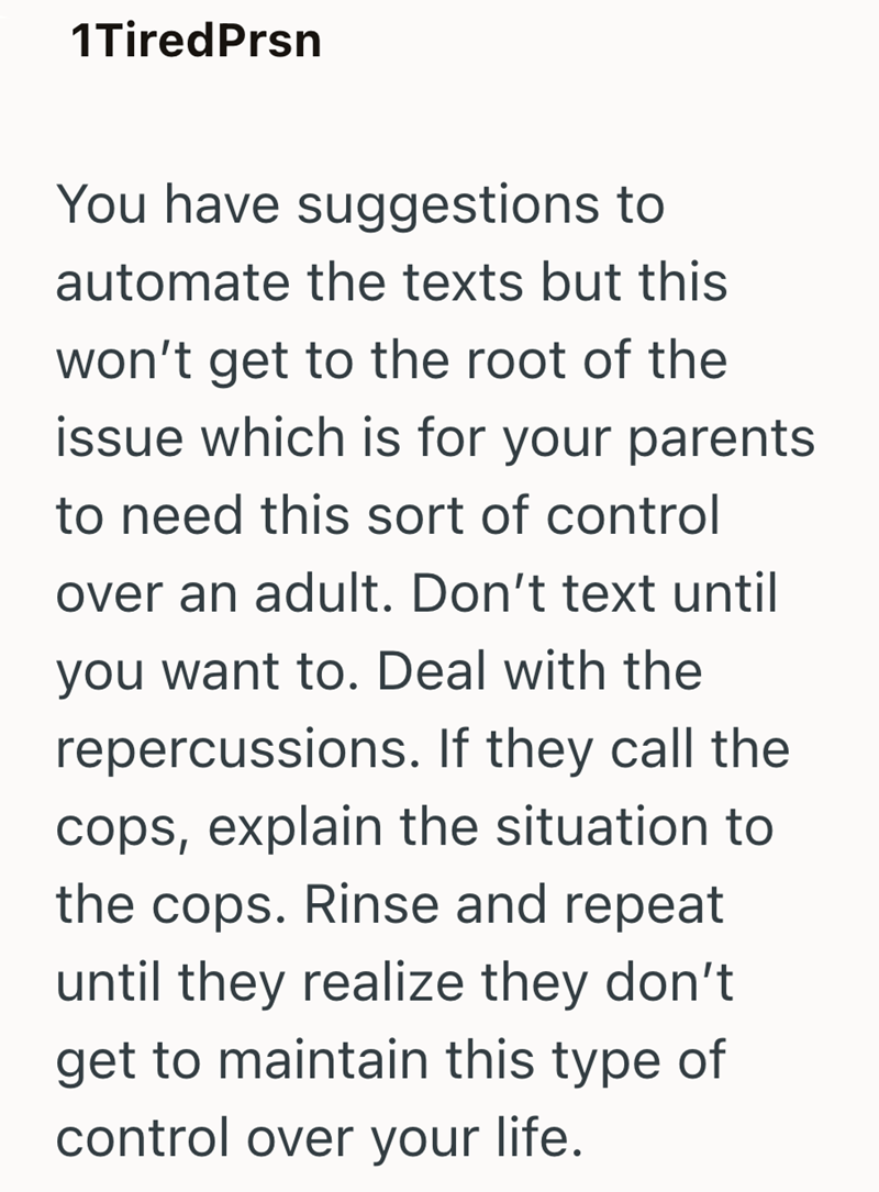 1TiredPrsn You have suggestions to automate the texts but this won't get to the root of the issue which is for your parents to need this sort of control over an adult. Don't text until you want to. Deal with the repercussions. If they call the cops, explain the situation to the cops. Rinse and repeat until they realize they don't get to maintain this type of control over your life.