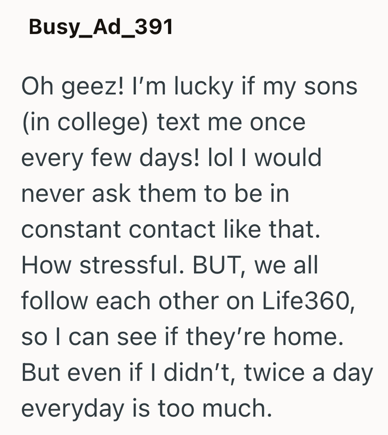 Busy_Ad_391 Oh geez! I'm lucky if my sons (in college) text me once every few days! lol I would never ask them to be in constant contact like that. How stressful. BUT, we all follow each other on Life360, so I can see if they're home. But even if I didn't, twice a day everyday is too much.