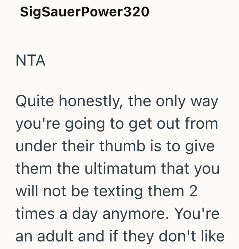 SigSauerPower320 NTA Quite honestly, the only way you're going to get out from under their thumb is to give them the ultimatum that you will not be texting them 2 times a day anymore. You're an adult and if they don't like