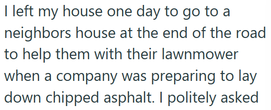 I left my house one day to go to a neighbors house at the end of the road to help them with their lawnmower when a company was preparing to lay down chipped asphalt. I politely asked