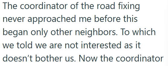 The coordinator of the road fixing never approached me before this began only other neighbors. To which we told we are not interested as it doesn't bother us. Now the coordinator