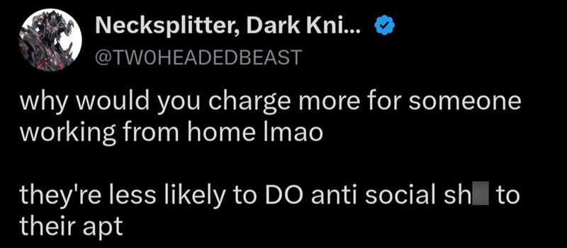 Necksplitter, Dark Kni... @TWOHEADEDBEAST why would you charge more for someone working from home Imao they're less likely to DO anti social sh to their apt