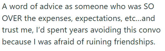 A word of advice as someone who was SO OVER the expenses, expectations, etc...and trust me, I'd spent years avoiding this convo because I was afraid of ruining friendships.