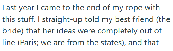 Last year I came to the end of my rope with this stuff. I straight-up told my best friend (the bride) that her ideas were completely out of line (Paris; we are from the states), and that
