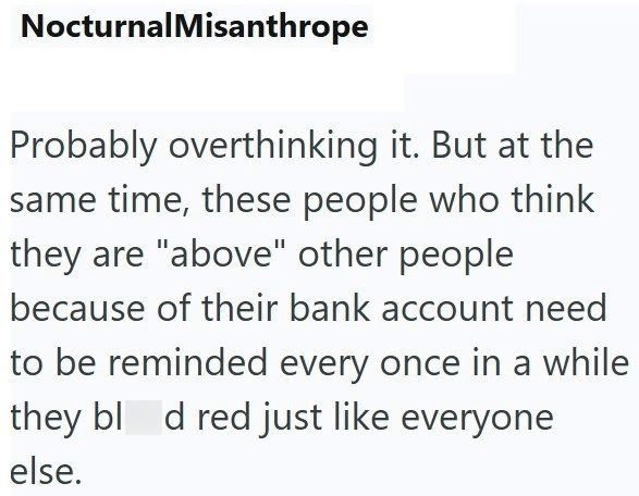 Nocturnal Misanthrope Probably overthinking it. But at the same time, these people who think they are "above" other people because of their bank account need to be reminded every once in a while they blod red just like everyone else.