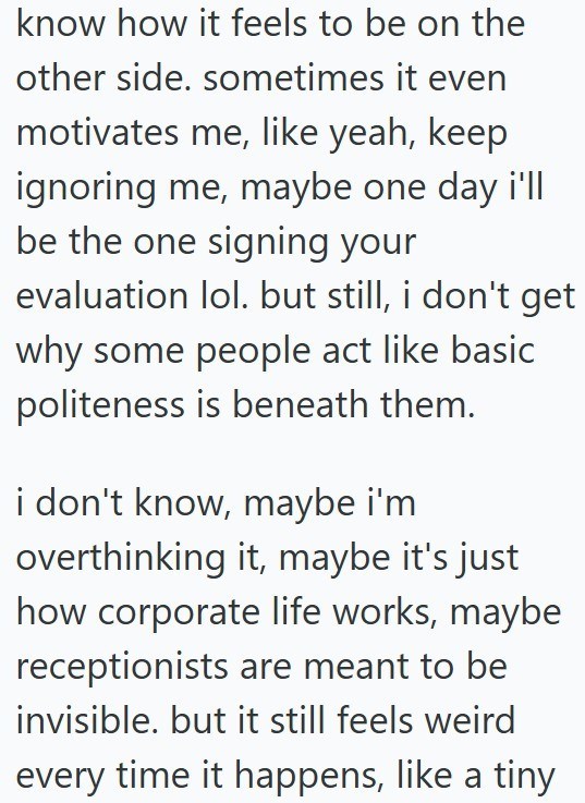 know how it feels to be on the other side. sometimes it even motivates me, like yeah, keep ignoring me, maybe one day i'll be the one signing your evaluation lol. but still, i don't get why some people act like basic politeness is beneath them. i don't know, maybe i'm overthinking it, maybe it's just how corporate life works, maybe receptionists are meant to be invisible. but it still feels weird every time it happens, like a tiny