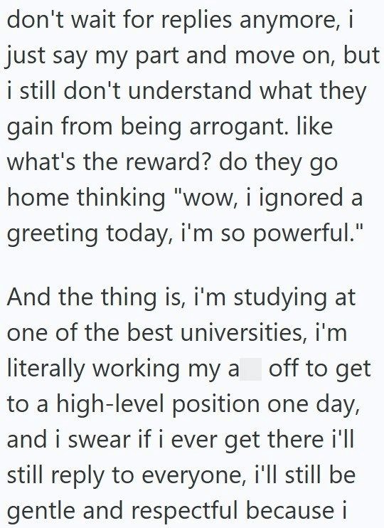 don't wait for replies anymore, i just say my part and move on, but i still don't understand what they gain from being arrogant. like what's the reward? do they go home thinking "wow, i ignored a greeting today, i'm so powerful." And the thing is, i'm studying at one of the best universities, i'm literally working my a off to get to a high-level position one day, and i swear if i ever get there i'll still reply to everyone, i'll still be gentle and respectful because i
