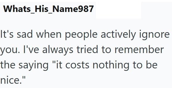 Whats_His_Name987 you. It's sad when people actively ignore I've always tried to remember the saying "it costs nothing to be nice."