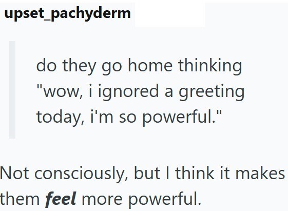 upset_pachyderm do they go home thinking "wow, i ignored a greeting today, i'm so powerful." Not consciously, but I think it makes them feel more powerful.
