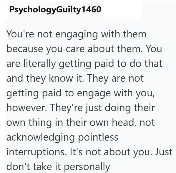 PsychologyGuilty 1460 You're not engaging with them because you care about them. You are literally getting paid to do that and they know it. They are not getting paid to engage with you, however. They're just doing their own thing in their own head, not acknowledging pointless interruptions. It's not about you. Just don't take it personally