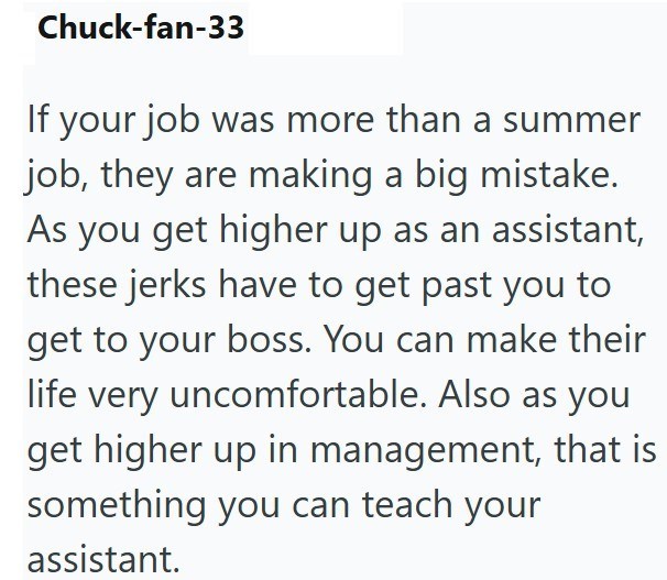 Chuck-fan-33 If your job was more than a summer job, they are making a big mistake. As you get higher up as an assistant, these jerks have to get past you to get to your boss. You can make their life very uncomfortable. Also as you get higher up in management, that is something you can teach your assistant.