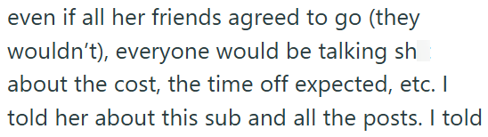 even if all her friends agreed to go (they wouldn't), everyone would be talking sh about the cost, the time off expected, etc. I told her about this sub and all the posts. I told