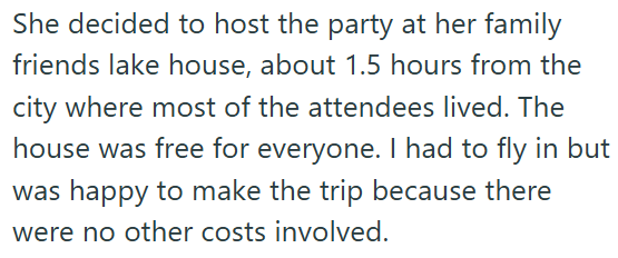 She decided to host the party at her family friends lake house, about 1.5 hours from the city where most of the attendees lived. The house was free for everyone. I had to fly in but was happy to make the trip because there were no other costs involved.