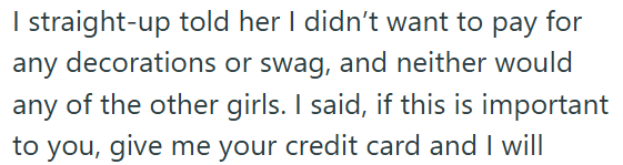 I straight-up told her I didn't want to pay for any decorations or swag, and neither would any of the other girls. I said, if this is important to you, give me your credit card and I will