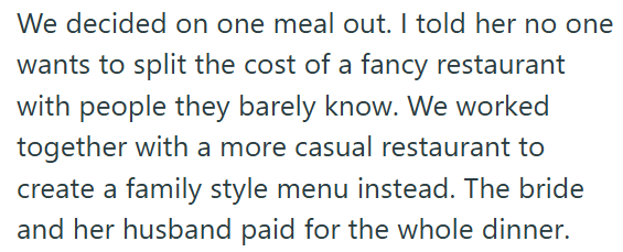 We decided on one meal out. I told her no one wants to split the cost of a fancy restaurant with people they barely know. We worked together with a more casual restaurant to create a family style menu instead. The bride and her husband paid for the whole dinner.