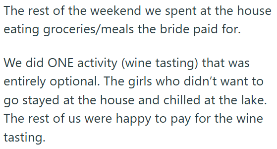 The rest of the weekend we spent at the house eating groceries/meals the bride paid for. We did ONE activity (wine tasting) that was entirely optional. The girls who didn't want to go stayed at the house and chilled at the lake. The rest of us were happy to pay for the wine tasting.