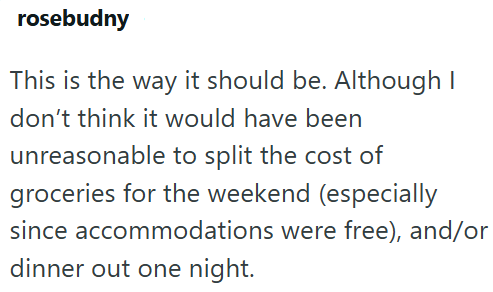 rosebudny This is the way it should be. Although I don't think it would have been unreasonable to split the cost of groceries for the weekend (especially since accommodations were free), and/or dinner out one night.