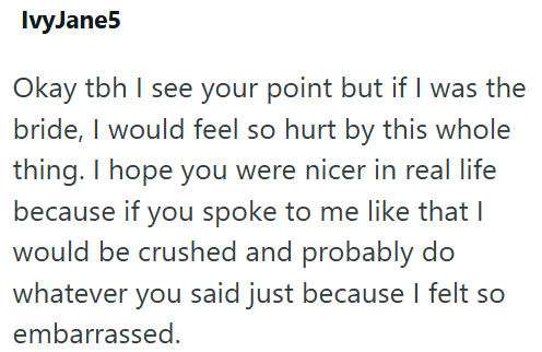 IvyJane5 Okay tbh I see your point but if I was the bride, I would feel so hurt by this whole thing. I hope you were nicer in real life because if you spoke to me like that I would be crushed and probably do whatever you said just because I felt so embarrassed.
