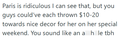 Paris is ridiculous I can see that, but you guys could've each thrown $10-20 towards nice decor for her on her special weekend. You sound like an a h le tbh