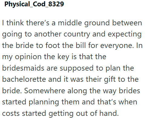 Physical_Cod_8329 I think there's a middle ground between going to another country and expecting the bride to foot the bill for everyone. In my opinion the key is that the bridesmaids are supposed to plan the bachelorette and it was their gift to the bride. Somewhere along the way brides started planning them and that's when costs started getting out of hand.