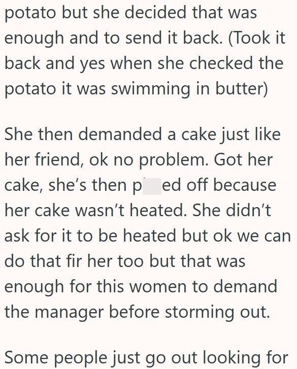 potato but she decided that was enough and to send it back. (Took it back and yes when she checked the potato it was swimming in butter) She then demanded a cake just like her friend, ok no problem. Got her cake, she's then ped off because her cake wasn't heated. She didn't ask for it to be heated but ok we can do that fir her too but that was enough for this women to demand the manager before storming out. Some people just go out looking for