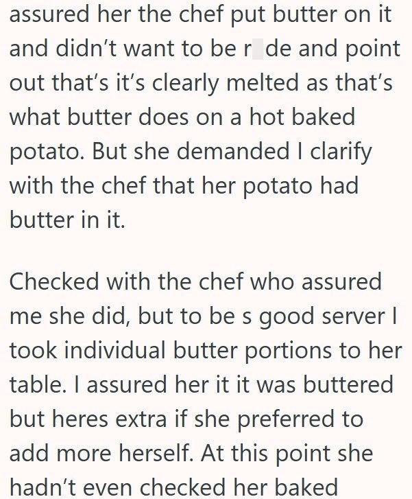 assured her the chef put butter on it and didn't want to be r de and point out that's it's clearly melted as that's what butter does on a hot baked potato. But she demanded I clarify with the chef that her potato had butter in it. Checked with the chef who assured me she did, but to be s good server I took individual butter portions to her table. I assured her it it was buttered but heres extra if she preferred to add more herself. At this point she hadn't even checked her baked