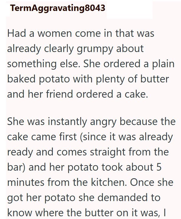 TermAggravating8043 Had a women come in that was already clearly grumpy about something else. She ordered a plain baked potato with plenty of butter and her friend ordered a cake. She was instantly angry because the cake came first (since it was already ready and comes straight from the bar) and her potato took about 5 minutes from the kitchen. Once she got her potato she demanded to know where the butter on it was, I