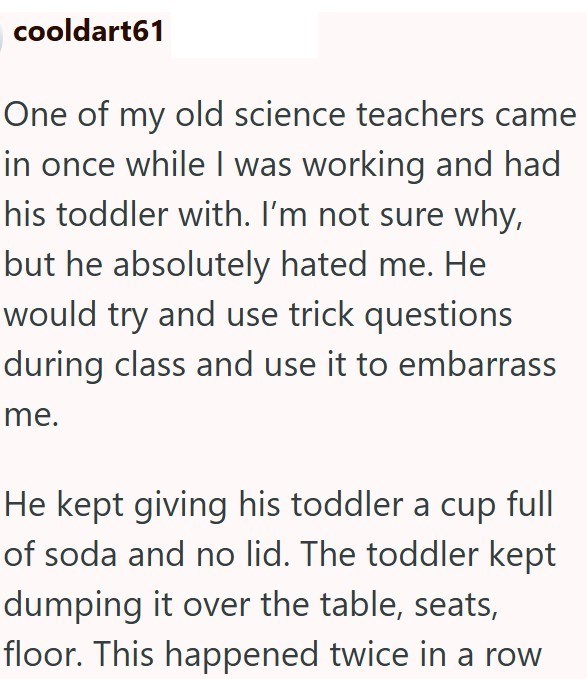 cooldart61 One of my old science teachers came in once while I was working and had his toddler with. I'm not sure why, but he absolutely hated me. He would try and use trick questions during class and use it to embarrass me. He kept giving his toddler a cup full of soda and no lid. The toddler kept dumping it over the table, seats, floor. This happened twice in a row
