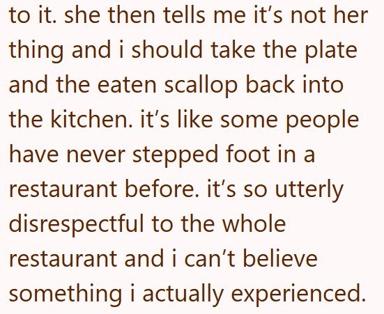 to it. she then tells me it's not her thing and i should take the plate and the eaten scallop back into the kitchen. it's like some people have never stepped foot in a restaurant before. it's so utterly disrespectful to the whole restaurant and i can't believe something i actually experienced.