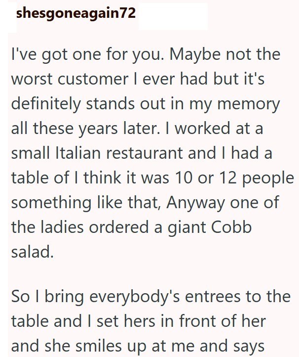 shesgoneagain72 I've got one for you. Maybe not the worst customer I ever had but it's definitely stands out in my memory all these years later. I worked at a small Italian restaurant and I had a table of I think it was 10 or 12 people something like that, Anyway one of the ladies ordered a giant Cobb salad. So I bring everybody's entrees to the table and I set hers in front of her and she smiles up at me and says