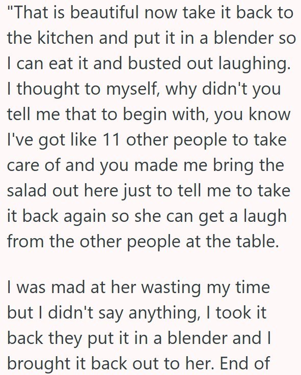 "That is beautiful now take it back to the kitchen and put it in a blender so I can eat it and busted out laughing. I thought to myself, why didn't you tell me that to begin with, you know I've got like 11 other people to take care of and you made me bring the salad out here just to tell me to take it back again so she can get a laugh from the other people at the table. I was mad at her wasting my time but I didn't say anything, I took it back they put it in a blender and I brought it back out t