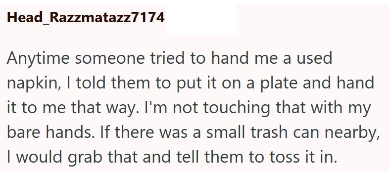 Head Razzmatazz7174 Anytime someone tried to hand me a used napkin, I told them to put it on a plate and hand it to me that way. I'm not touching that with my bare hands. If there was a small trash can nearby, I would grab that and tell them to toss it in.