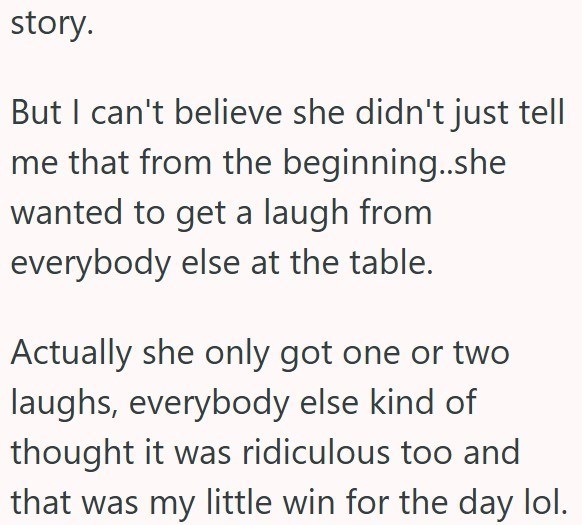 story. But I can't believe she didn't just tell me that from the beginning..she wanted to get a laugh from everybody else at the table. Actually she only got one or two laughs, everybody else kind of thought it was ridiculous too and that was my little win for the day lol.