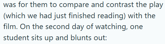 was for them to compare and contrast the play (which we had just finished reading) with the film. On the second day of watching, one student sits up and blunts out: