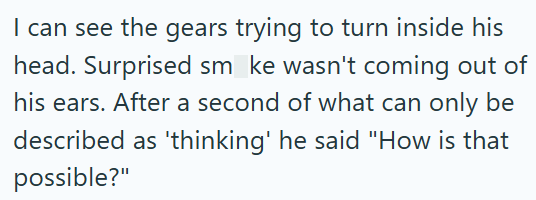 I can see the gears trying to turn inside his head. Surprised sm_ke wasn't coming out of his ears. After a second of what can only be described as 'thinking' he said "How is that possible?"