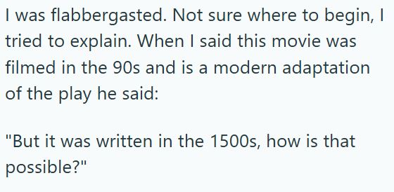 I was flabbergasted. Not sure where to begin, I tried to explain. When I said this movie was filmed in the 90s and is a modern adaptation of the play he said: "But it was written in the 1500s, how is that possible?"