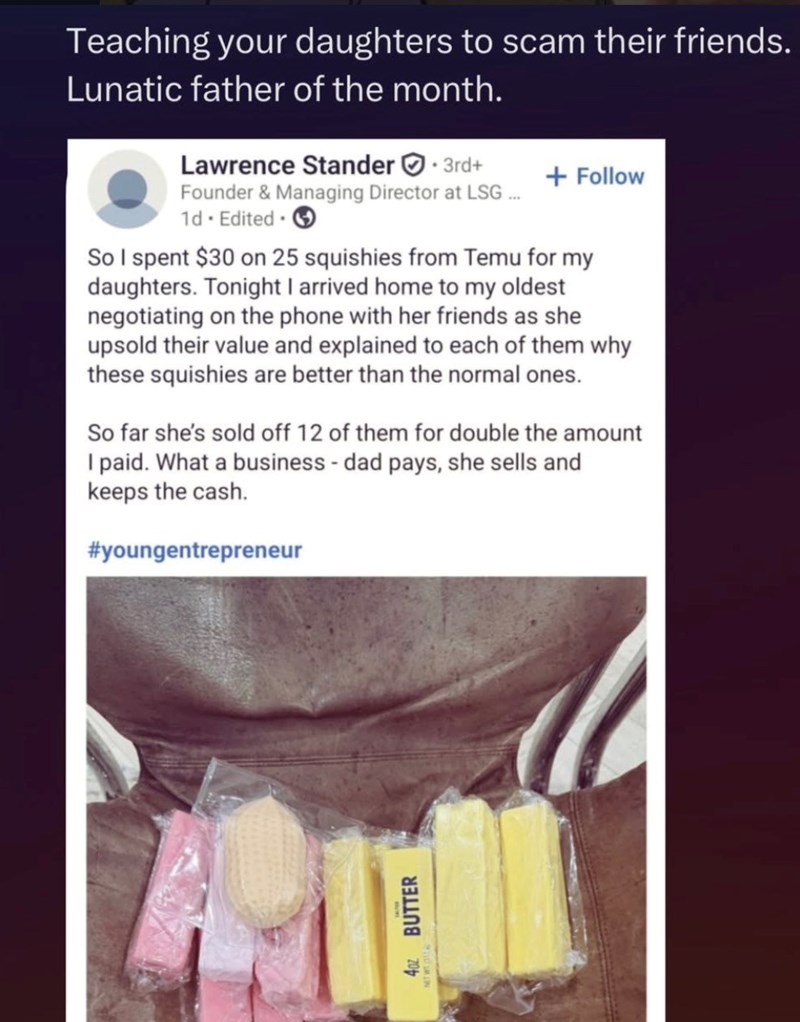 Teaching your daughters to scam their friends. Lunatic father of the month. Lawrence Stander. 3rd+ Founder & Managing Director at LSG... 1d. Edited + Follow So I spent $30 on 25 squishies from Temu for my daughters. Tonight I arrived home to my oldest negotiating on the phone with her friends as she upsold their value and explained to each of them why these squishies are better than the normal ones. So far she's sold off 12 of them for double the amount I paid. What a business - dad pays, she se
