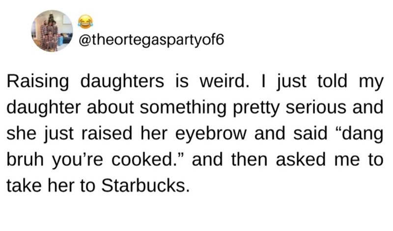 @theortegaspartyof6 Raising daughters is weird. I just told my daughter about something pretty serious and she just raised her eyebrow and said "dang bruh you're cooked." and then asked me to take her to Starbucks.