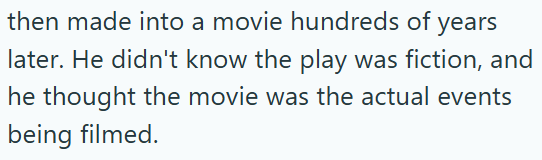 then made into a movie hundreds of years later. He didn't know the play was fiction, and he thought the movie was the actual events being filmed.