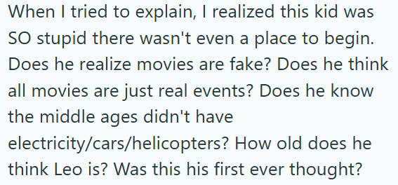 When I tried to explain, I realized this kid was SO stupid there wasn't even a place to begin. Does he realize movies are fake? Does he think all movies are just real events? Does he know the middle ages didn't have electricity/cars/helicopters? How old does he think Leo is? Was this his first ever thought?